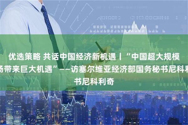优选策略 共话中国经济新机遇丨“中国超大规模市场带来巨大机遇”——访塞尔维亚经济部国务秘书尼科利奇