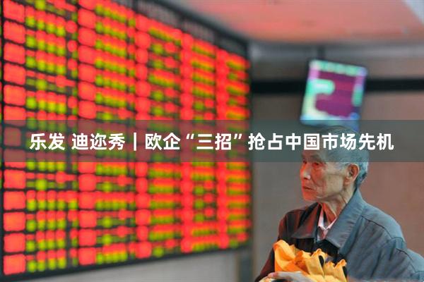 乐发 迪迩秀｜欧企“三招”抢占中国市场先机
