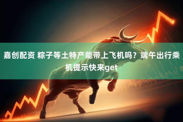 嘉创配资 粽子等土特产能带上飞机吗？端午出行乘机提示快来get