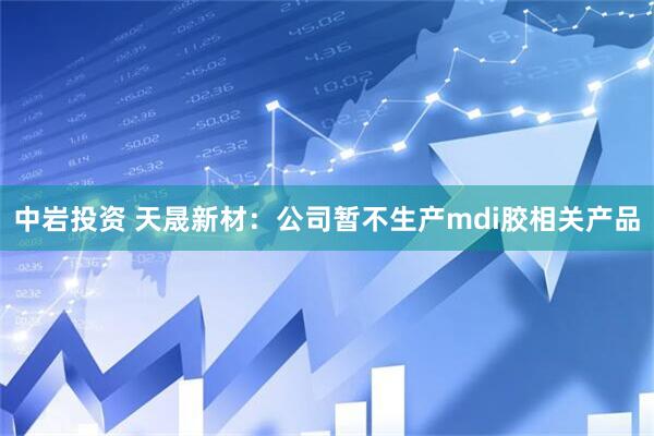 中岩投资 天晟新材：公司暂不生产mdi胶相关产品