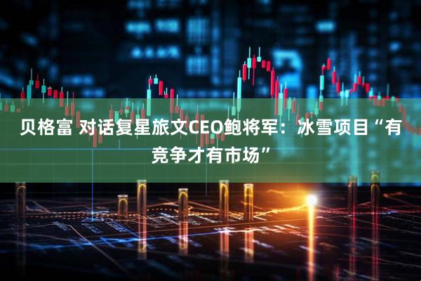 贝格富 对话复星旅文CEO鲍将军：冰雪项目“有竞争才有市场”