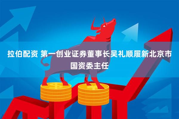 拉伯配资 第一创业证券董事长吴礼顺履新北京市国资委主任