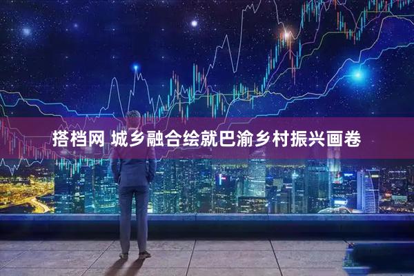 搭档网 城乡融合绘就巴渝乡村振兴画卷