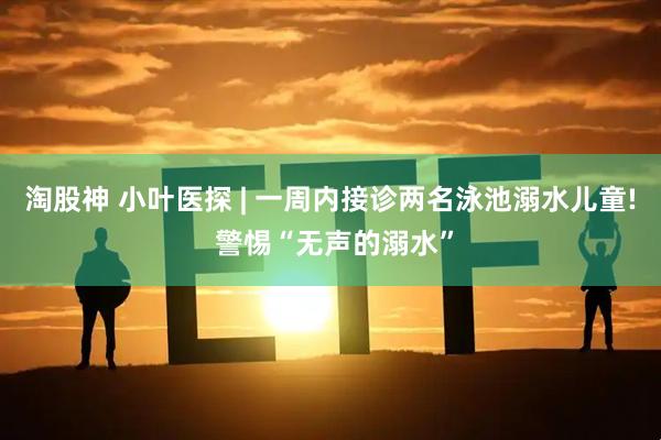淘股神 小叶医探 | 一周内接诊两名泳池溺水儿童! 警惕“无声的溺水”