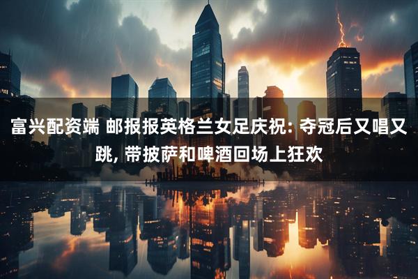富兴配资端 邮报报英格兰女足庆祝: 夺冠后又唱又跳, 带披萨和啤酒回场上狂欢