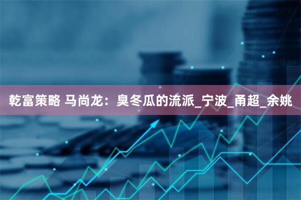 乾富策略 马尚龙：臭冬瓜的流派_宁波_甬超_余姚