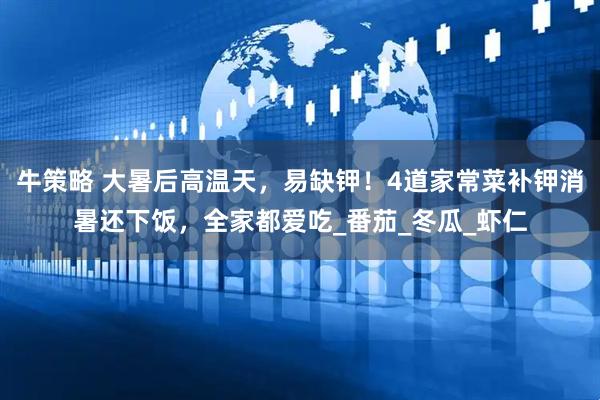 牛策略 大暑后高温天，易缺钾！4道家常菜补钾消暑还下饭，全家都爱吃_番茄_冬瓜_虾仁