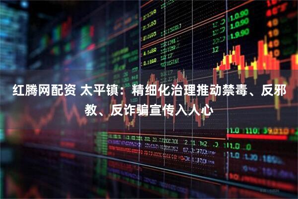 红腾网配资 太平镇：精细化治理推动禁毒、反邪教、反诈骗宣传入人心