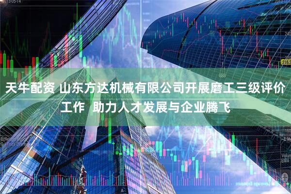 天牛配资 山东方达机械有限公司开展磨工三级评价工作  助力人才发展与企业腾飞
