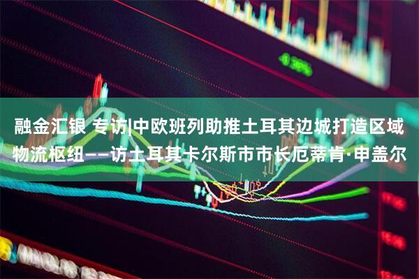 融金汇银 专访|中欧班列助推土耳其边城打造区域物流枢纽——访土耳其卡尔斯市市长厄蒂肯·申盖尔