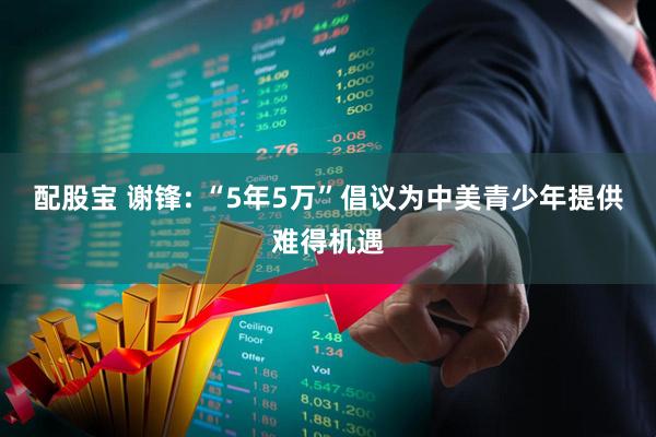 配股宝 谢锋: “5年5万”倡议为中美青少年提供难得机遇