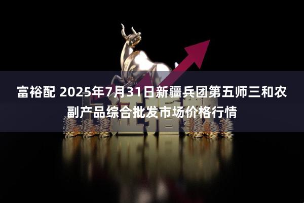 富裕配 2025年7月31日新疆兵团第五师三和农副产品综合批发市场价格行情