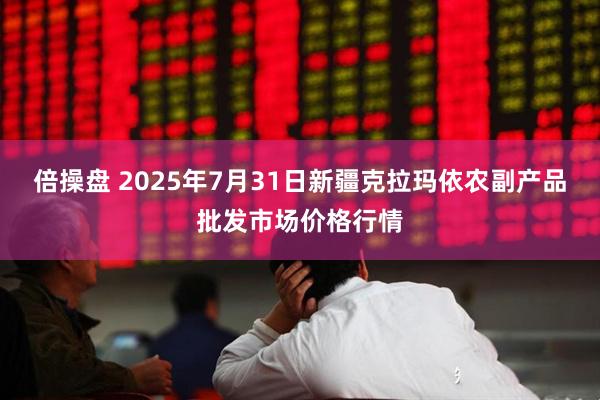 倍操盘 2025年7月31日新疆克拉玛依农副产品批发市场价格行情