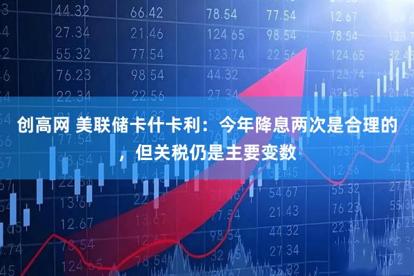 创高网 美联储卡什卡利：今年降息两次是合理的，但关税仍是主要变数