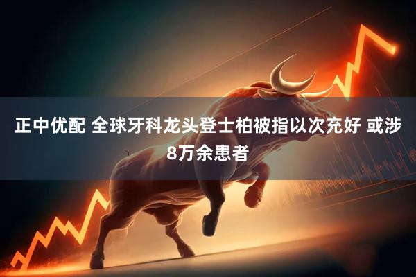 正中优配 全球牙科龙头登士柏被指以次充好 或涉8万余患者