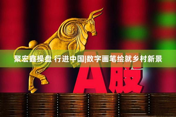 聚宏鑫操盘 行进中国|数字画笔绘就乡村新景