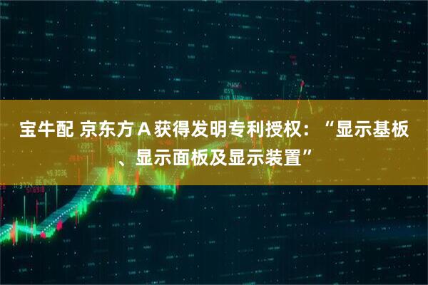 宝牛配 京东方Ａ获得发明专利授权：“显示基板、显示面板及显示装置”