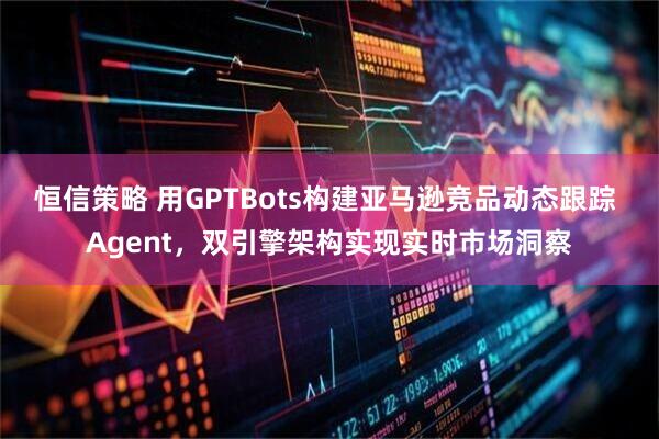 恒信策略 用GPTBots构建亚马逊竞品动态跟踪 Agent，双引擎架构实现实时市场洞察