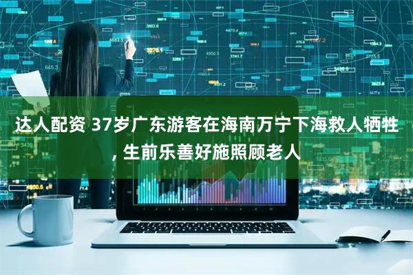 达人配资 37岁广东游客在海南万宁下海救人牺牲, 生前乐善好施照顾老人