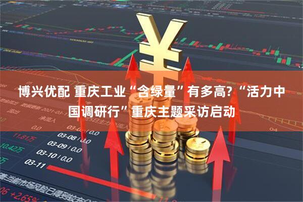 博兴优配 重庆工业“含绿量”有多高? “活力中国调研行”重庆主题采访启动