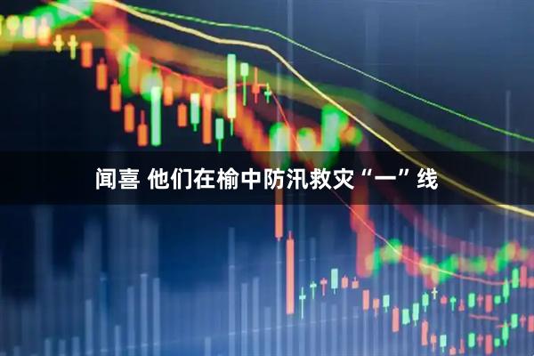 闻喜 他们在榆中防汛救灾“一”线