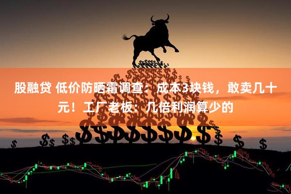 股融贷 低价防晒霜调查：成本3块钱，敢卖几十元！工厂老板：几倍利润算少的