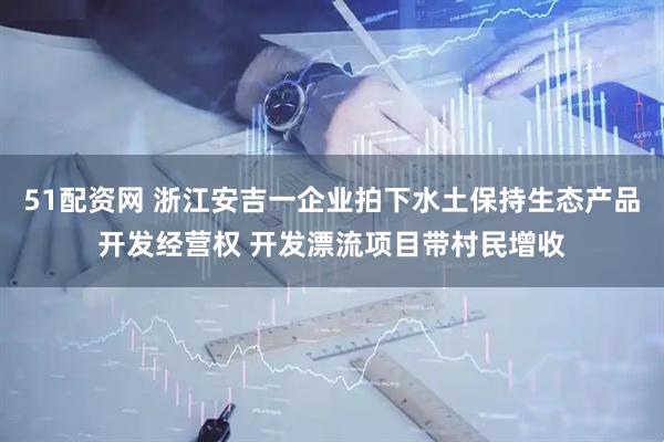 51配资网 浙江安吉一企业拍下水土保持生态产品开发经营权 开发漂流项目带村民增收