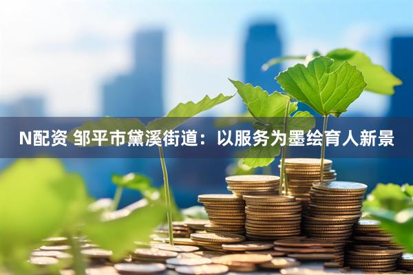 N配资 邹平市黛溪街道：以服务为墨绘育人新景
