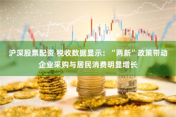 沪深股票配资 税收数据显示：“两新”政策带动企业采购与居民消费明显增长