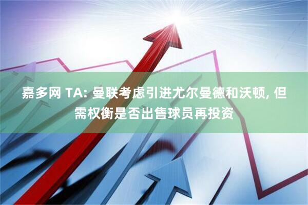 嘉多网 TA: 曼联考虑引进尤尔曼德和沃顿, 但需权衡是否出售球员再投资
