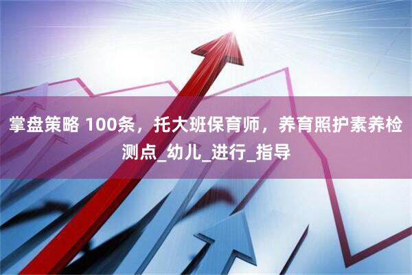 掌盘策略 100条，托大班保育师，养育照护素养检测点_幼儿_进行_指导