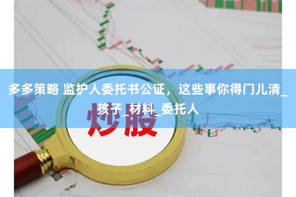 多多策略 监护人委托书公证，这些事你得门儿清_孩子_材料_委托人