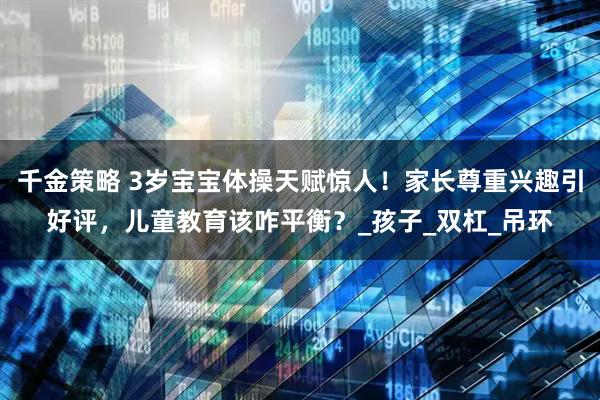 千金策略 3岁宝宝体操天赋惊人！家长尊重兴趣引好评，儿童教育该咋平衡？_孩子_双杠_吊环