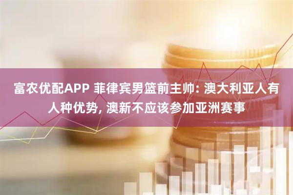 富农优配APP 菲律宾男篮前主帅: 澳大利亚人有人种优势, 澳新不应该参加亚洲赛事