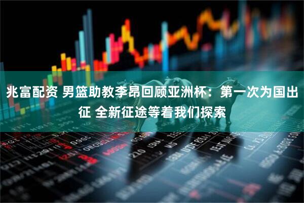兆富配资 男篮助教李昂回顾亚洲杯：第一次为国出征 全新征途等着我们探索