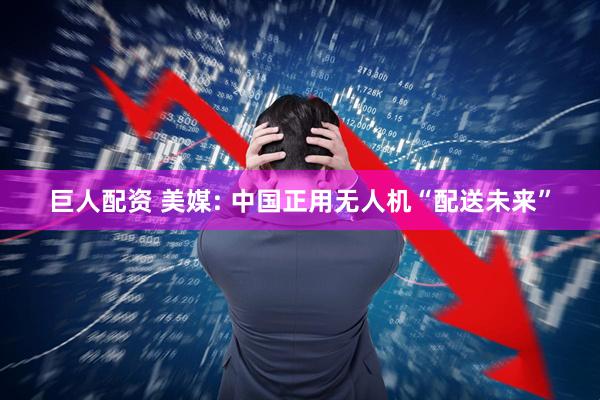 巨人配资 美媒: 中国正用无人机“配送未来”