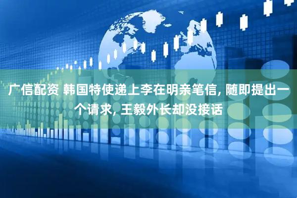 广信配资 韩国特使递上李在明亲笔信, 随即提出一个请求, 王毅外长却没接话