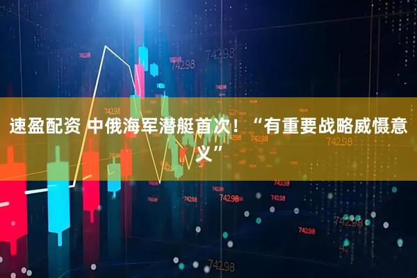 速盈配资 中俄海军潜艇首次！“有重要战略威慑意义”