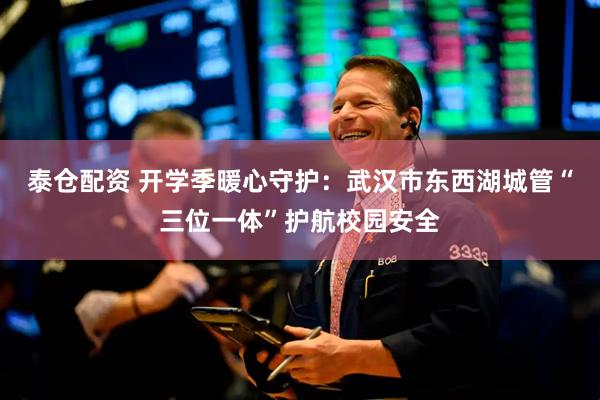 泰仓配资 开学季暖心守护：武汉市东西湖城管“三位一体”护航校园安全
