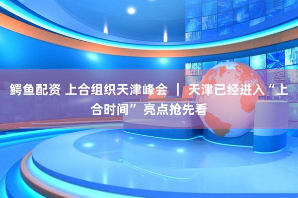 鳄鱼配资 上合组织天津峰会 ｜ 天津已经进入“上合时间” 亮点抢先看