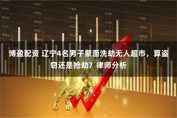 博盈配资 辽宁4名男子蒙面洗劫无人超市，算盗窃还是抢劫？律师分析