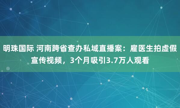 明珠国际 河南跨省查办私域直播案：雇医生拍虚假宣传视频，3个月吸引3.7万人观看