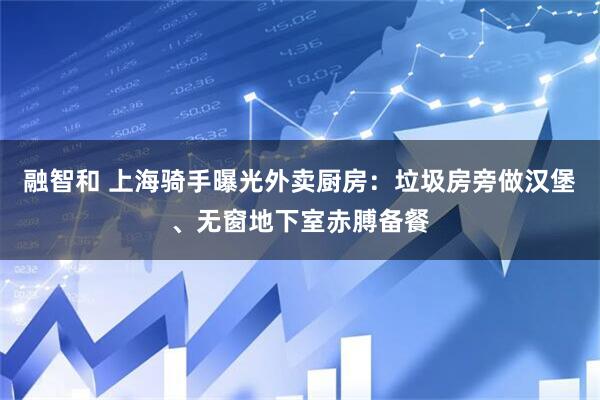 融智和 上海骑手曝光外卖厨房：垃圾房旁做汉堡、无窗地下室赤膊备餐
