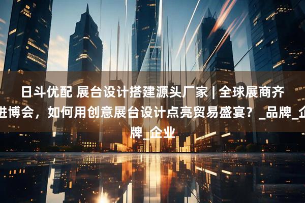 日斗优配 展台设计搭建源头厂家 | 全球展商齐聚进博会，如何用创意展台设计点亮贸易盛宴？_品牌_企业