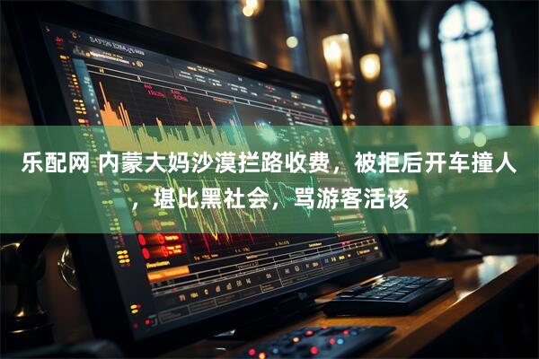乐配网 内蒙大妈沙漠拦路收费，被拒后开车撞人，堪比黑社会，骂游客活该