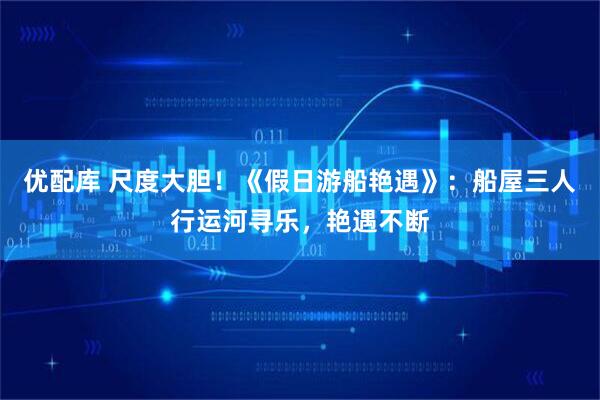优配库 尺度大胆！《假日游船艳遇》：船屋三人行运河寻乐，艳遇不断