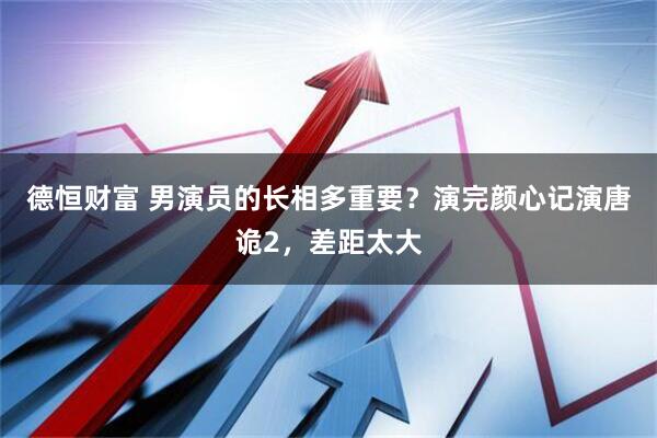 德恒财富 男演员的长相多重要？演完颜心记演唐诡2，差距太大