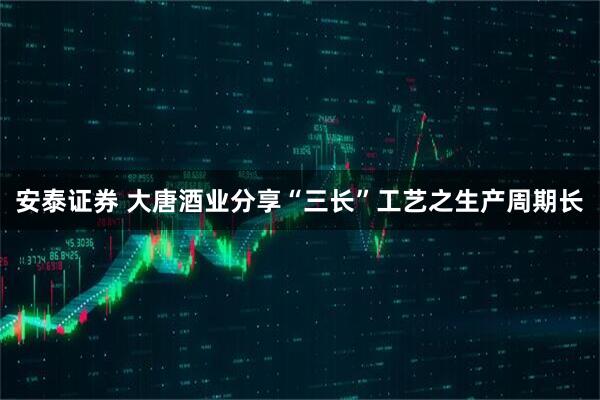 安泰证券 大唐酒业分享“三长”工艺之生产周期长