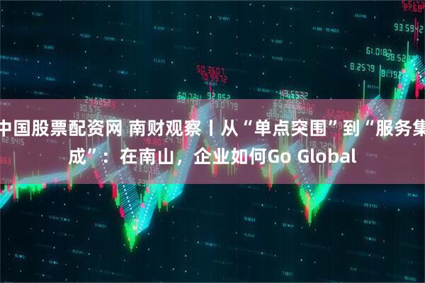 中国股票配资网 南财观察丨从“单点突围”到“服务集成”：在南山，企业如何Go Global