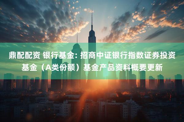 鼎配配资 银行基金: 招商中证银行指数证券投资基金(A类份额)基金产品资料概要更新